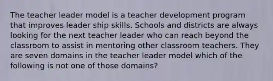 The teacher leader model is a teacher development program that improves leader ship skills. Schools and districts are always looking for the next teacher leader who can reach beyond the classroom to assist in mentoring other classroom teachers. They are seven domains in the teacher leader model which of the following is not one of those domains?