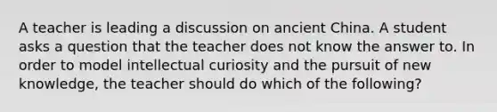 A teacher is leading a discussion on ancient China. A student asks a question that the teacher does not know the answer to. In order to model intellectual curiosity and the pursuit of new knowledge, the teacher should do which of the following?