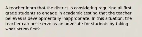 A teacher learn that the district is considering requiring all first grade students to engage in academic testing that the teacher believes is developmentally inappropriate. In this situation, the teacher can best serve as an advocate for students by taking what action first?