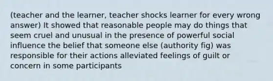 (teacher and the learner, teacher shocks learner for every wrong answer) It showed that reasonable people may do things that seem cruel and unusual in the presence of powerful social influence the belief that someone else (authority fig) was responsible for their actions alleviated feelings of guilt or concern in some participants