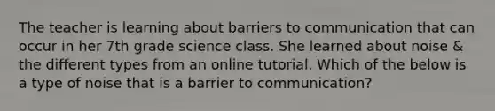 The teacher is learning about barriers to communication that can occur in her 7th grade science class. She learned about noise & the different types from an online tutorial. Which of the below is a type of noise that is a barrier to communication?