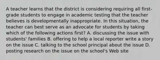 A teacher learns that the district is considering requiring all first-grade students to engage in academic testing that the teacher believes is developmentally inappropriate. In this situation, the teacher can best serve as an advocate for students by taking which of the following actions first? A. discussing the issue with students' families B. offering to help a local reporter write a story on the issue C. talking to the school principal about the issue D. posting research on the issue on the school's Web site