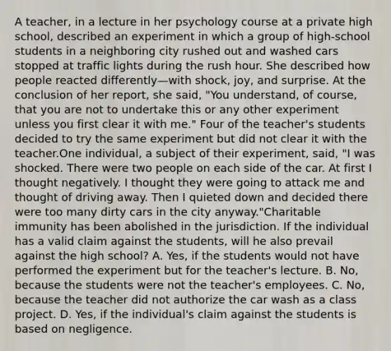 A teacher, in a lecture in her psychology course at a private high school, described an experiment in which a group of high-school students in a neighboring city rushed out and washed cars stopped at traffic lights during the rush hour. She described how people reacted differently—with shock, joy, and surprise. At the conclusion of her report, she said, "You understand, of course, that you are not to undertake this or any other experiment unless you first clear it with me." Four of the teacher's students decided to try the same experiment but did not clear it with the teacher.One individual, a subject of their experiment, said, "I was shocked. There were two people on each side of the car. At first I thought negatively. I thought they were going to attack me and thought of driving away. Then I quieted down and decided there were too many dirty cars in the city anyway."Charitable immunity has been abolished in the jurisdiction. If the individual has a valid claim against the students, will he also prevail against the high school? A. Yes, if the students would not have performed the experiment but for the teacher's lecture. B. No, because the students were not the teacher's employees. C. No, because the teacher did not authorize the car wash as a class project. D. Yes, if the individual's claim against the students is based on negligence.