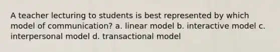 A teacher lecturing to students is best represented by which model of communication? a. linear model b. interactive model c. interpersonal model d. transactional model