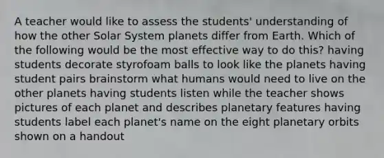 A teacher would like to assess the students' understanding of how the other Solar System planets differ from Earth. Which of the following would be the most effective way to do this? having students decorate styrofoam balls to look like the planets having student pairs brainstorm what humans would need to live on the other planets having students listen while the teacher shows pictures of each planet and describes planetary features having students label each planet's name on the eight planetary orbits shown on a handout