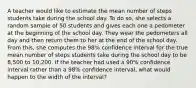 A teacher would like to estimate the mean number of steps students take during the school day. To do so, she selects a random sample of 50 students and gives each one a pedometer at the beginning of the school day. They wear the pedometers all day and then return them to her at the end of the school day. From this, she computes the 98% confidence interval for the true mean number of steps students take during the school day to be 8,500 to 10,200. If the teacher had used a 90% confidence interval rather than a 98% confidence interval, what would happen to the width of the interval?