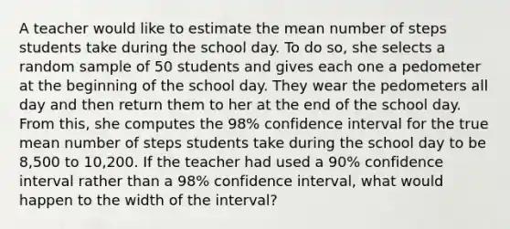 A teacher would like to estimate the mean number of steps students take during the school day. To do so, she selects a random sample of 50 students and gives each one a pedometer at the beginning of the school day. They wear the pedometers all day and then return them to her at the end of the school day. From this, she computes the 98% confidence interval for the true mean number of steps students take during the school day to be 8,500 to 10,200. If the teacher had used a 90% confidence interval rather than a 98% confidence interval, what would happen to the width of the interval?