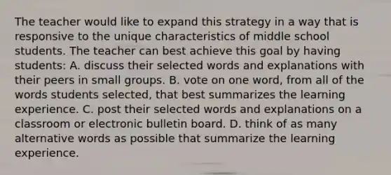 The teacher would like to expand this strategy in a way that is responsive to the unique characteristics of middle school students. The teacher can best achieve this goal by having students: A. discuss their selected words and explanations with their peers in small groups. B. vote on one word, from all of the words students selected, that best summarizes the learning experience. C. post their selected words and explanations on a classroom or electronic bulletin board. D. think of as many alternative words as possible that summarize the learning experience.