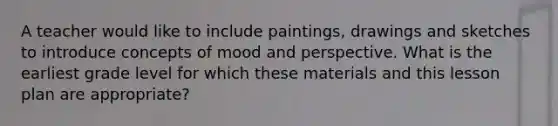 A teacher would like to include paintings, drawings and sketches to introduce concepts of mood and perspective. What is the earliest grade level for which these materials and this lesson plan are appropriate?