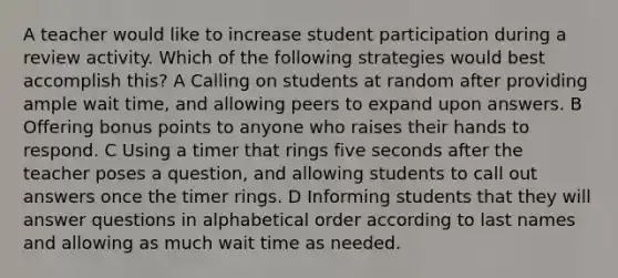 A teacher would like to increase student participation during a review activity. Which of the following strategies would best accomplish this? A Calling on students at random after providing ample wait time, and allowing peers to expand upon answers. B Offering bonus points to anyone who raises their hands to respond. C Using a timer that rings five seconds after the teacher poses a question, and allowing students to call out answers once the timer rings. D Informing students that they will answer questions in alphabetical order according to last names and allowing as much wait time as needed.