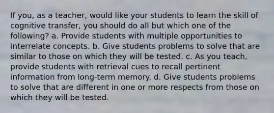 If you, as a teacher, would like your students to learn the skill of cognitive transfer, you should do all but which one of the following? a. Provide students with multiple opportunities to interrelate concepts. b. Give students problems to solve that are similar to those on which they will be tested. c. As you teach, provide students with retrieval cues to recall pertinent information from long-term memory. d. Give students problems to solve that are different in one or more respects from those on which they will be tested.