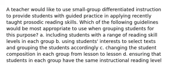 A teacher would like to use small-group differentiated instruction to provide students with guided practice in applying recently taught prosodic reading skills. Which of the following guidelines would be most appropriate to use when grouping students for this purpose? a. including students with a range of reading skill levels in each group b. using students' interests to select texts and grouping the students accordingly c. changing the student composition in each group from lesson to lesson d. ensuring that students in each group have the same instructional reading level