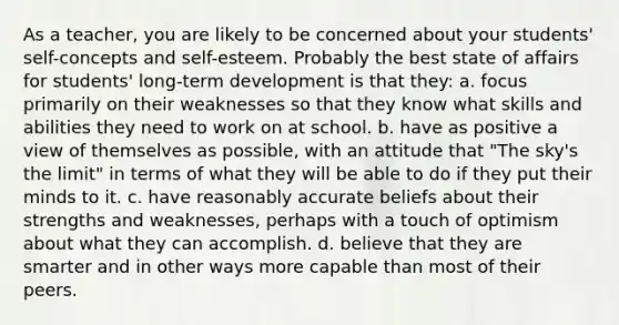 As a teacher, you are likely to be concerned about your students' self-concepts and self-esteem. Probably the best state of affairs for students' long-term development is that they: a. focus primarily on their weaknesses so that they know what skills and abilities they need to work on at school. b. have as positive a view of themselves as possible, with an attitude that "The sky's the limit" in terms of what they will be able to do if they put their minds to it. c. have reasonably accurate beliefs about their strengths and weaknesses, perhaps with a touch of optimism about what they can accomplish. d. believe that they are smarter and in other ways more capable than most of their peers.