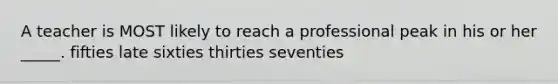 A teacher is MOST likely to reach a professional peak in his or her _____. fifties late sixties thirties seventies