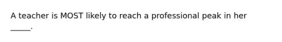 A teacher is MOST likely to reach a professional peak in her _____.