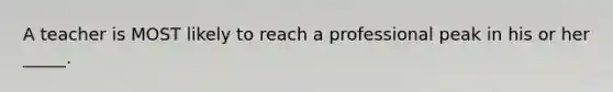 A teacher is MOST likely to reach a professional peak in his or her _____.