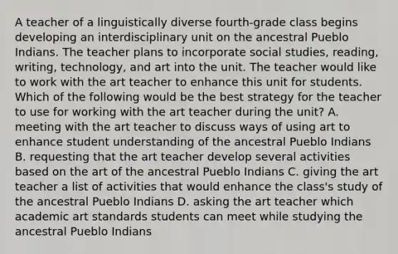 A teacher of a linguistically diverse fourth-grade class begins developing an interdisciplinary unit on the ancestral Pueblo Indians. The teacher plans to incorporate social studies, reading, writing, technology, and art into the unit. The teacher would like to work with the art teacher to enhance this unit for students. Which of the following would be the best strategy for the teacher to use for working with the art teacher during the unit? A. meeting with the art teacher to discuss ways of using art to enhance student understanding of the ancestral Pueblo Indians B. requesting that the art teacher develop several activities based on the art of the ancestral Pueblo Indians C. giving the art teacher a list of activities that would enhance the class's study of the ancestral Pueblo Indians D. asking the art teacher which academic art standards students can meet while studying the ancestral Pueblo Indians