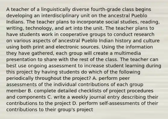 A teacher of a linguistically diverse fourth-grade class begins developing an interdisciplinary unit on the ancestral Pueblo Indians. The teacher plans to incorporate social studies, reading, writing, technology, and art into the unit. The teacher plans to have students work in cooperative groups to conduct research on various aspects of ancestral Pueblo Indian history and culture using both print and electronic sources. Using the information they have gathered, each group will create a multimedia presentation to share with the rest of the class. The teacher can best use ongoing assessment to increase student learning during this project by having students do which of the following periodically throughout the project? A. perform peer assessments of the individual contributions of each group member B. complete detailed checklists of project procedures and components C. write a weekly journal entry describing their contributions to the project D. perform self-assessments of their contributions to their group's project