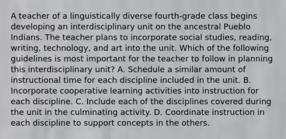 A teacher of a linguistically diverse fourth-grade class begins developing an interdisciplinary unit on the ancestral Pueblo Indians. The teacher plans to incorporate social studies, reading, writing, technology, and art into the unit. Which of the following guidelines is most important for the teacher to follow in planning this interdisciplinary unit? A. Schedule a similar amount of instructional time for each discipline included in the unit. B. Incorporate cooperative learning activities into instruction for each discipline. C. Include each of the disciplines covered during the unit in the culminating activity. D. Coordinate instruction in each discipline to support concepts in the others.