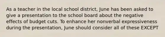 As a teacher in the local school district, June has been asked to give a presentation to the school board about the negative effects of budget cuts. To enhance her nonverbal expressiveness during the presentation, June should consider all of these EXCEPT