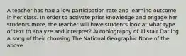 A teacher has had a low participation rate and learning outcome in her class. In order to activate prior knowledge and engage her students more, the teacher will have students look at what type of text to analyze and interpret? Autobiography of Alistair Darling A song of their choosing The National Geographic None of the above