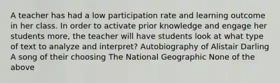 A teacher has had a low participation rate and learning outcome in her class. In order to activate prior knowledge and engage her students more, the teacher will have students look at what type of text to analyze and interpret? Autobiography of Alistair Darling A song of their choosing The National Geographic None of the above