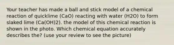 Your teacher has made a ball and stick model of a chemical reaction of quicklime (CaO) reacting with water (H2O) to form slaked lime (Ca(OH)2). the model of this chemical reaction is shown in the photo. Which chemical equation accurately describes the? (use your review to see the picture)