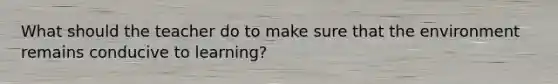 What should the teacher do to make sure that the environment remains conducive to learning?