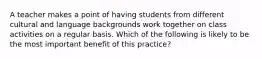 A teacher makes a point of having students from different cultural and language backgrounds work together on class activities on a regular basis. Which of the following is likely to be the most important benefit of this practice?