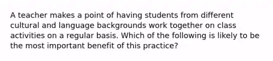 A teacher makes a point of having students from different cultural and language backgrounds work together on class activities on a regular basis. Which of the following is likely to be the most important benefit of this practice?