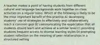 A teacher makes a point of having students from different cultural and language backgrounds work together on class activities on a regular basis. Which of the following is likely to be the most important benefit of this practice A) developing students' use of strategies to effectively and collaboratively reach a common goal B) communicating the expectation that all students should learn and achieve at a similar level C) providing students frequent access to diverse learning styles D) prompting student reflection on the meaning of peer relationships in a structured setting