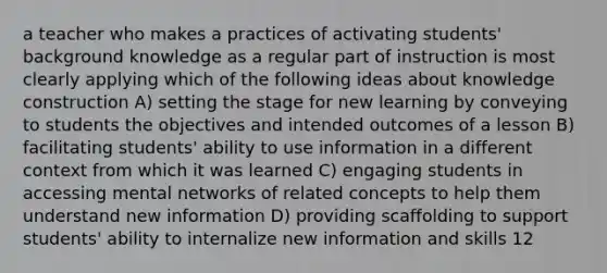 a teacher who makes a practices of activating students' background knowledge as a regular part of instruction is most clearly applying which of the following ideas about knowledge construction A) setting the stage for new learning by conveying to students the objectives and intended outcomes of a lesson B) facilitating students' ability to use information in a different context from which it was learned C) engaging students in accessing mental networks of related concepts to help them understand new information D) providing scaffolding to support students' ability to internalize new information and skills 12