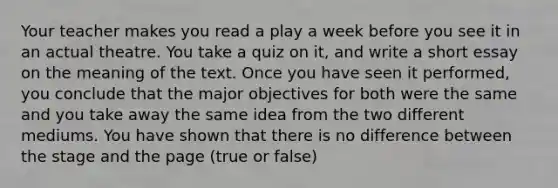 Your teacher makes you read a play a week before you see it in an actual theatre. You take a quiz on it, and write a short essay on the meaning of the text. Once you have seen it performed, you conclude that the major objectives for both were the same and you take away the same idea from the two different mediums. You have shown that there is no difference between the stage and the page (true or false)