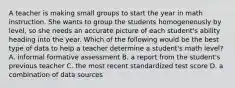 A teacher is making small groups to start the year in math instruction. She wants to group the students homogeneously by level, so she needs an accurate picture of each student's ability heading into the year. Which of the following would be the best type of data to help a teacher determine a student's math level? A. informal formative assessment B. a report from the student's previous teacher C. the most recent standardized test score D. a combination of data sources