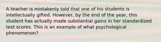 A teacher is mistakenly told that one of his students is intellectually gifted. However, by the end of the year, this student has actually made substantial gains in her standardized test scores. This is an example of what psychological phenomenon?