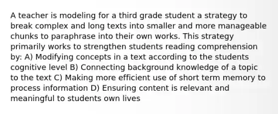 A teacher is modeling for a third grade student a strategy to break complex and long texts into smaller and more manageable chunks to paraphrase into their own works. This strategy primarily works to strengthen students reading comprehension by: A) Modifying concepts in a text according to the students cognitive level B) Connecting background knowledge of a topic to the text C) Making more efficient use of short term memory to process information D) Ensuring content is relevant and meaningful to students own lives