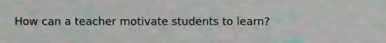 How can a teacher motivate students to learn?