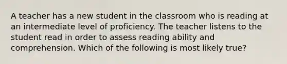 A teacher has a new student in the classroom who is reading at an intermediate level of proficiency. The teacher listens to the student read in order to assess reading ability and comprehension. Which of the following is most likely true?