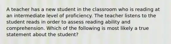 A teacher has a new student in the classroom who is reading at an intermediate level of proficiency. The teacher listens to the student reads in order to assess reading ability and comprehension. Which of the following is most likely a true statement about the student?