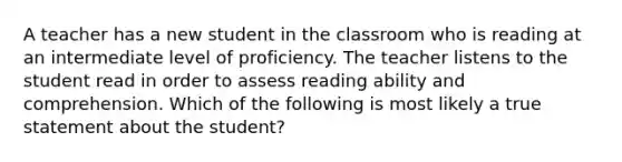 A teacher has a new student in the classroom who is reading at an intermediate level of proficiency. The teacher listens to the student read in order to assess reading ability and comprehension. Which of the following is most likely a true statement about the student?