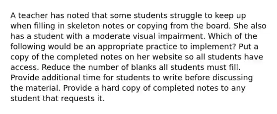 A teacher has noted that some students struggle to keep up when filling in skeleton notes or copying from the board. She also has a student with a moderate visual impairment. Which of the following would be an appropriate practice to implement? Put a copy of the completed notes on her website so all students have access. Reduce the number of blanks all students must fill. Provide additional time for students to write before discussing the material. Provide a hard copy of completed notes to any student that requests it.