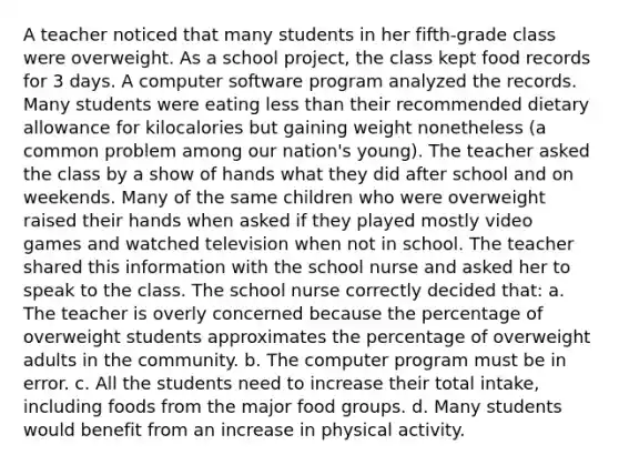 A teacher noticed that many students in her fifth-grade class were overweight. As a school project, the class kept food records for 3 days. A computer software program analyzed the records. Many students were eating less than their recommended dietary allowance for kilocalories but gaining weight nonetheless (a common problem among our nation's young). The teacher asked the class by a show of hands what they did after school and on weekends. Many of the same children who were overweight raised their hands when asked if they played mostly video games and watched television when not in school. The teacher shared this information with the school nurse and asked her to speak to the class. The school nurse correctly decided that: a. The teacher is overly concerned because the percentage of overweight students approximates the percentage of overweight adults in the community. b. The computer program must be in error. c. All the students need to increase their total intake, including foods from the major food groups. d. Many students would benefit from an increase in physical activity.