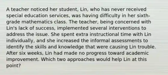 A teacher noticed her student, Lin, who has never received special education services, was having difficulty in her sixth-grade mathematics class. The teacher, being concerned with Lin's lack of success, implemented several interventions to address the issue. She spent extra instructional time with Lin individually, and she increased the informal assessments to identify the skills and knowledge that were causing Lin trouble. After six weeks, Lin had made no progress toward academic improvement. Which two approaches would help Lin at this point?