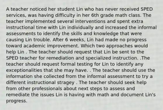 A teacher noticed her student Lin who has never received SPED services, was having difficulty in her 6th grade math class. The teacher implemented several interventions and spent extra instructional time with Lin individually and increased the informal assessments to identify the skills and knowledge that were causing Lin trouble. After 6 weeks, Lin had made no progress toward academic improvement. Which two approaches would help Lin . The teacher should request that Lin be sent to the SPED teacher for remediation and specialized instruction. .The teacher should request formal testing for Lin to identify any exceptionalities that she may have. . The teacher should use the information she collected from the informal assessment to try a different instructional stragey . The teacher should seek help from other professionals about next steps to assess and remediate the issues Lin is having with math and document Lin's progress.