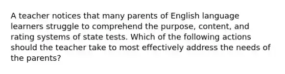 A teacher notices that many parents of English language learners struggle to comprehend the purpose, content, and rating systems of state tests. Which of the following actions should the teacher take to most effectively address the needs of the parents?