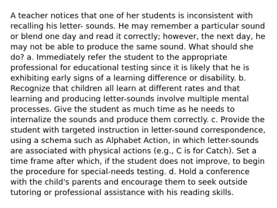 A teacher notices that one of her students is inconsistent with recalling his letter- sounds. He may remember a particular sound or blend one day and read it correctly; however, the next day, he may not be able to produce the same sound. What should she do? a. Immediately refer the student to the appropriate professional for educational testing since it is likely that he is exhibiting early signs of a learning difference or disability. b. Recognize that children all learn at different rates and that learning and producing letter-sounds involve multiple mental processes. Give the student as much time as he needs to internalize the sounds and produce them correctly. c. Provide the student with targeted instruction in letter-sound correspondence, using a schema such as Alphabet Action, in which letter-sounds are associated with physical actions (e.g., C is for Catch). Set a time frame after which, if the student does not improve, to begin the procedure for special-needs testing. d. Hold a conference with the child's parents and encourage them to seek outside tutoring or professional assistance with his reading skills.