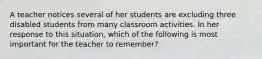 A teacher notices several of her students are excluding three disabled students from many classroom activities. In her response to this situation, which of the following is most important for the teacher to remember?