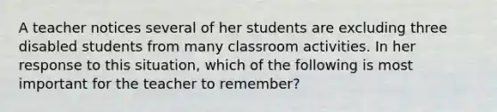 A teacher notices several of her students are excluding three disabled students from many classroom activities. In her response to this situation, which of the following is most important for the teacher to remember?