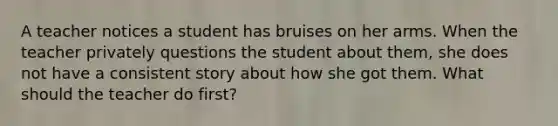 A teacher notices a student has bruises on her arms. When the teacher privately questions the student about them, she does not have a consistent story about how she got them. What should the teacher do first?