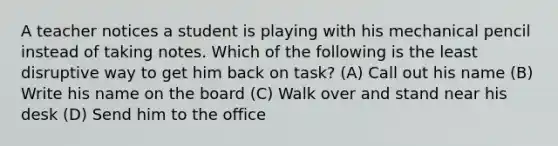 A teacher notices a student is playing with his mechanical pencil instead of taking notes. Which of the following is the least disruptive way to get him back on task? (A) Call out his name (B) Write his name on the board (C) Walk over and stand near his desk (D) Send him to the office